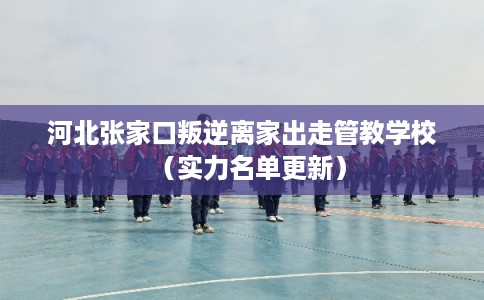 河北张家口叛逆离家出走管教学校（实力名单更新）