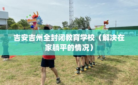 吉安吉州全封闭教育学校(解决在家躺平的情况) 吉安吉州全封闭教育学校(解决在家躺平的情况)