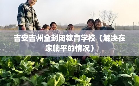 吉安吉州全封闭教育学校(解决在家躺平的情况) 吉安吉州全封闭教育学校(解决在家躺平的情况)