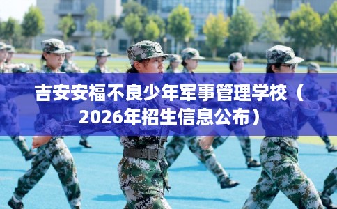 吉安安福不良少年军事管理学校（2026年招生信息公布）