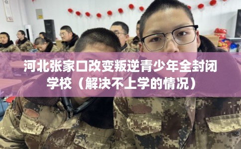 河北张家口改变叛逆青少年全封闭学校（解决不上学的情况）