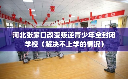 河北张家口改变叛逆青少年全封闭学校（解决不上学的情况）