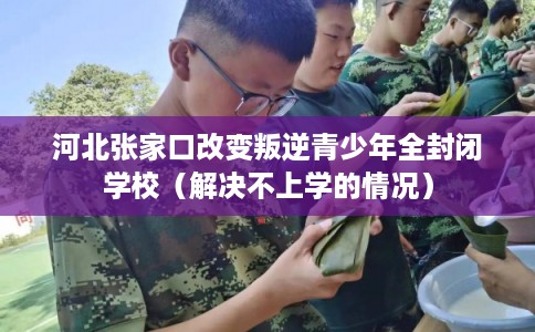 河北张家口改变叛逆青少年全封闭学校（解决不上学的情况）