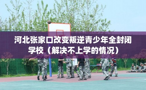 河北张家口改变叛逆青少年全封闭学校（解决不上学的情况）
