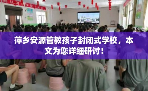 萍乡安源管教孩子封闭式学校,本文为您详细研讨! 萍乡安源管教孩子封闭式学校,本文为您详细研讨!