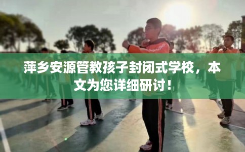 萍乡安源管教孩子封闭式学校，本文为您详细研讨！
