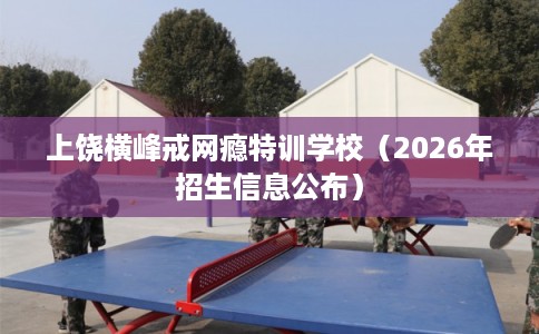 上饶横峰戒网瘾特训学校（2026年招生信息公布）