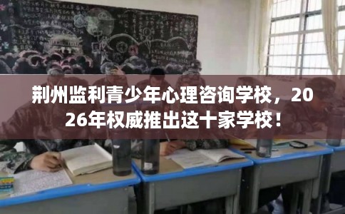 荆州监利青少年心理咨询学校，2026年权威推出这十家学校！