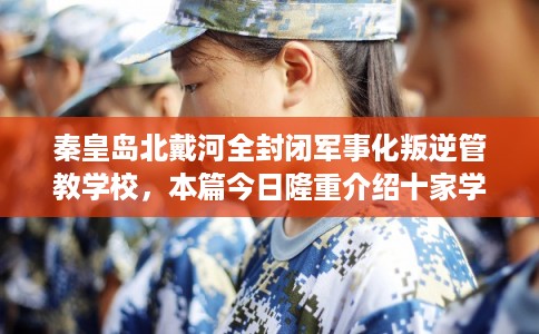 秦皇岛北戴河全封闭军事化叛逆管教学校，本篇今日隆重介绍十家学校！