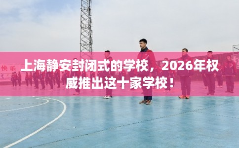 上海静安封闭式的学校，2026年权威推出这十家学校！