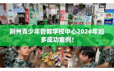 荆州青少年管教学校中心2026年超多成功案例！