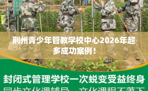 荆州青少年管教学校中心2026年超多成功案例！