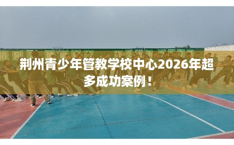 荆州青少年管教学校中心2026年超多成功案例！