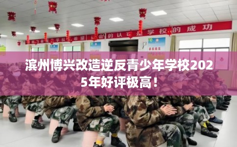 滨州博兴改造逆反青少年学校2025年好评极高！