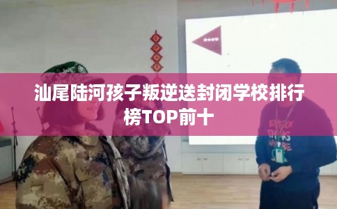 汕尾陆河孩子叛逆送封闭学校排行榜TOP前十
