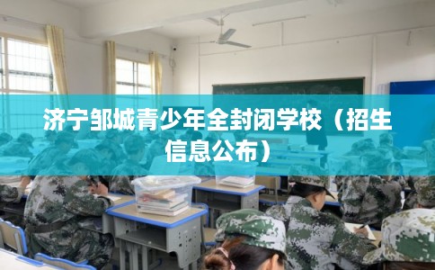 济宁邹城青少年全封闭学校(招生信息公布) 济宁邹城青少年全封闭学校(招生信息公布)