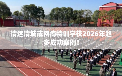 清远清城戒网瘾特训学校2026年超多成功案例! 清远清城戒网瘾特训学校2026年超多成功案例!