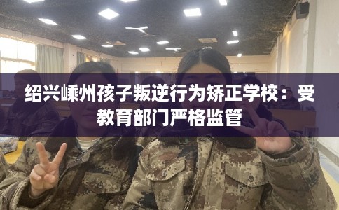 绍兴嵊州孩子叛逆行为矫正学校：受教育部门严格监管