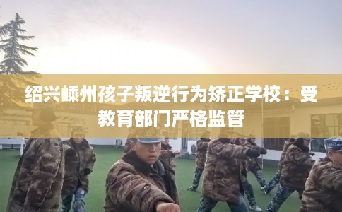 绍兴嵊州孩子叛逆行为矫正学校：受教育部门严格监管