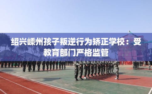 绍兴嵊州孩子叛逆行为矫正学校：受教育部门严格监管