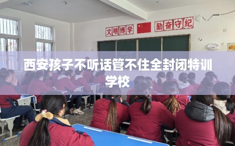 西安孩子不听话管不住全封闭特训学校