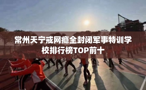 常州天宁戒网瘾全封闭军事特训学校排行榜TOP前十