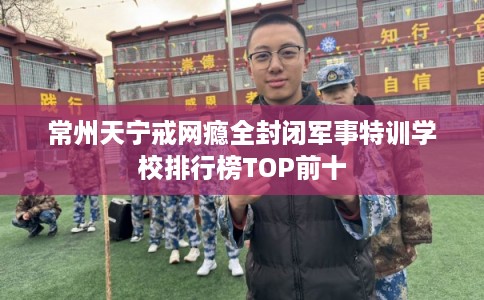 常州天宁戒网瘾全封闭军事特训学校排行榜TOP前十