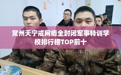 常州天宁戒网瘾全封闭军事特训学校排行榜TOP前十