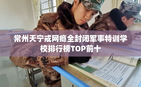 常州天宁戒网瘾全封闭军事特训学校排行榜TOP前十