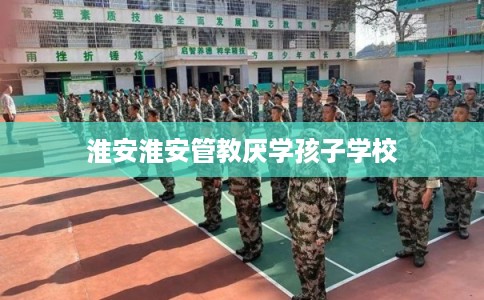 淮安淮安管教厌学孩子学校