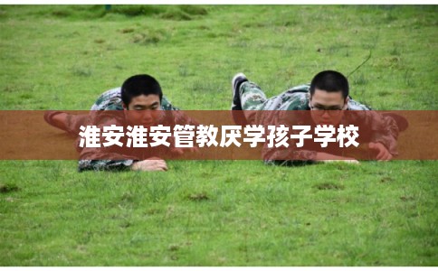 淮安淮安管教厌学孩子学校