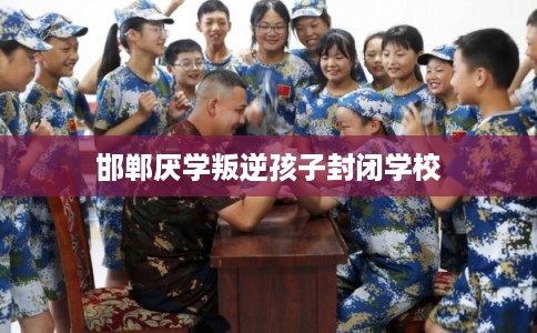 邯郸厌学叛逆孩子封闭学校 邯郸厌学叛逆孩子封闭学校