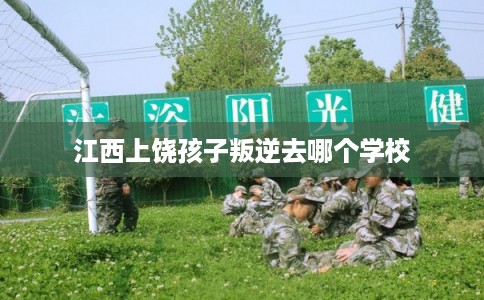 江西上饶孩子叛逆去哪个学校