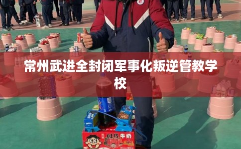 常州武进全封闭军事化叛逆管教学校
