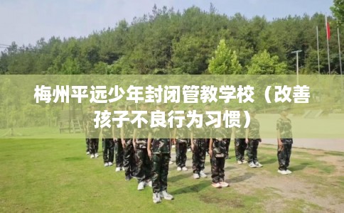 梅州平远少年封闭管教学校(改善孩子不良行为习惯) 梅州平远少年封闭管教学校(改善孩子不良行为习惯)