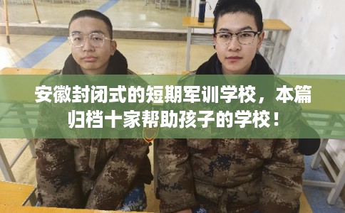 安徽封闭式的短期军训学校，本篇归档十家帮助孩子的学校！