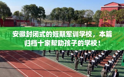 安徽封闭式的短期军训学校，本篇归档十家帮助孩子的学校！