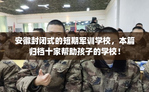 安徽封闭式的短期军训学校，本篇归档十家帮助孩子的学校！