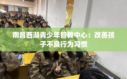 南昌西湖青少年管教中心:改善孩子不良行为习惯 南昌西湖青少年管教中心:改善孩子不良行为习惯
