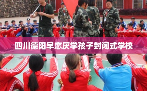 四川德阳早恋厌学孩子封闭式学校 四川德阳早恋厌学孩子封闭式学校