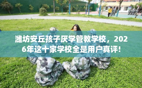 潍坊安丘孩子厌学管教学校，2026年这十家学校全是用户真评!