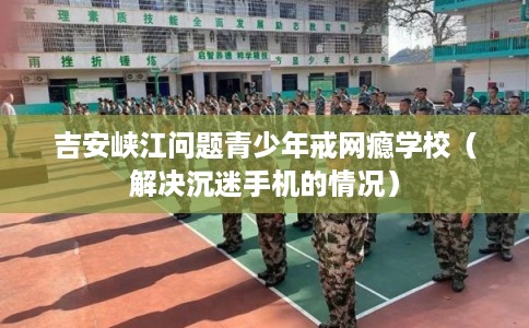 吉安峡江问题青少年戒网瘾学校(解决沉迷手机的情况) 吉安峡江问题青少年戒网瘾学校(解决沉迷手机的情况)