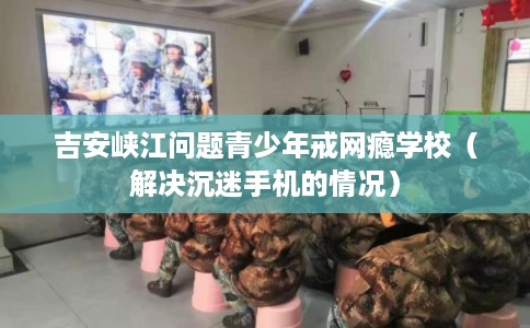 吉安峡江问题青少年戒网瘾学校(解决沉迷手机的情况) 吉安峡江问题青少年戒网瘾学校(解决沉迷手机的情况)
