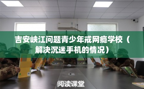 吉安峡江问题青少年戒网瘾学校（解决沉迷手机的情况）