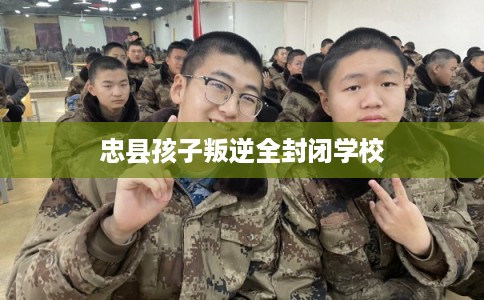 忠县孩子叛逆全封闭学校 忠县孩子叛逆全封闭学校