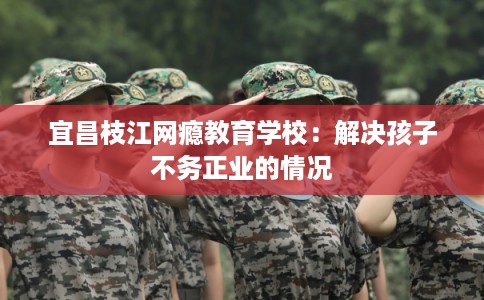 宜昌枝江网瘾教育学校:解决孩子不务正业的情况 宜昌枝江网瘾教育学校:解决孩子不务正业的情况