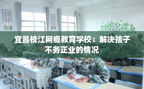 宜昌枝江网瘾教育学校:解决孩子不务正业的情况 宜昌枝江网瘾教育学校:解决孩子不务正业的情况