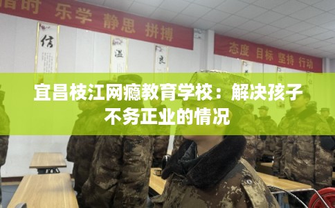 宜昌枝江网瘾教育学校：解决孩子不务正业的情况