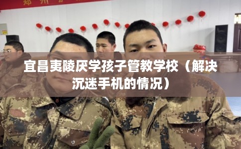 宜昌夷陵厌学孩子管教学校(解决沉迷手机的情况) 宜昌夷陵厌学孩子管教学校(解决沉迷手机的情况)