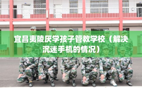 宜昌夷陵厌学孩子管教学校(解决沉迷手机的情况) 宜昌夷陵厌学孩子管教学校(解决沉迷手机的情况)
